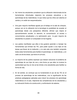    Así mismo los estudiantes consideran que la utilización intencionada de las
    herramientas infovirtuales mejoraría los procesos educativos y de
    aprendizaje de las matemáticas, lo que indica que los niños son abiertos al
    cambio y no están tan esquematizados.


   Una gran mayoría manifiesta agrado por el trabajo en la sala de cómputo,
    porque ven en la utilización de la tecnología la posibilidad de acceder al
    aprendizaje desde una perspectiva diferente; afirman que mejora el
    aprovechamiento escolar; la atención, la concentración; el acceso a
    conocimientos actualizados y la optimización pero      la gran mayoría de
    estudiantes no poseen un computador en los hogares.


   Los padres manifiestan que ellos si les gustaría aprender a manejar las
    herramientas que brindan las TIC, para poder ayudar a sus hijos en las
    tareas que llevan de la institución, y no solo esto sino también comprarle
    todas estas herramientas para facilitar el aprendizaje en matemáticas, y en
    cada una de las áreas, que tiene el currículo.


   La mayoría de los padres expresan que desean solucionar el problema de
    aprendizaje de sus hijos de una u otra forma ya que ellos no tuvieron la
    oportunidad que hoy en día se les brinda a los estudiantes para facilitar su
    forma de vida.


   En tal sentido, se concluye que es fundamental el uso de las TIC en el
    proceso de aprendizaje de las matemáticas, una re significación de las
    prácticas pedagógicas aplicadas para inducir los procesos de aprendizaje
    matemáticos en el aula, mejorando las competencias de los estudiantes y
    su motivación frente a la construcción y confrontación de saberes.




                                      69
 