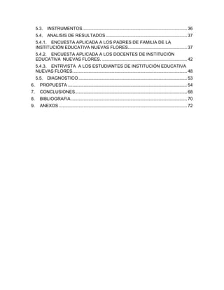 5.3. INSTRUMENTOS ..................................................................................... 36
     5.4. ANALISIS DE RESULTADOS .................................................................. 37
     5.4.1. ENCUESTA APLICADA A LOS PADRES DE FAMILIA DE LA
     INSTITUCIÓN EDUCATIVA NUEVAS FLORES................................................ 37
     5.4.2. ENCUESTA APLICADA A LOS DOCENTES DE INSTITUCIÓN
     EDUCATIVA NUEVAS FLORES. ..................................................................... 42
     5.4.3. ENTRVISTA A LOS ESTUDIANTES DE INSTITUCIÓN EDUCATIVA
     NUEVAS FLORES. ............................................................................................ 48
     5.5. DIAGNOSTICO ........................................................................................ 53
6.      PROPUESTA ................................................................................................. 54
7.      CONCLUSIONES........................................................................................... 68
8.      BIBLIOGRAFIA .............................................................................................. 70
9.      ANEXOS ........................................................................................................ 72
 