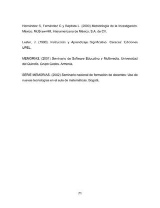 Hernández S, Fernández C y Baptista L. (2000) Metodología de la Investigación.
México. McGraw-Hill, Interamericana de México, S.A. de CV.


Lester, J. (1990). Instrucción y Aprendizaje Significativo. Caracas: Ediciones
UPEL.


MEMORIAS. (2001) Seminario de Software Educativo y Multimedia. Universidad
del Quindío. Grupo Gedes. Armenia.


SERIE MEMORIAS. (2002) Seminario nacional de formación de docentes: Uso de
nuevas tecnologías en el aula de matemáticas. Bogotá,




                                      71
 