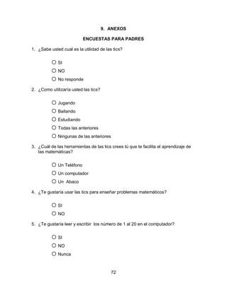 9. ANEXOS

                          ENCUESTAS PARA PADRES

1. ¿Sabe usted cual es la utilidad de las tics?


          o SI
          o NO
          o No responde
2. ¿Como utilizaría usted las tics?


          o Jugando
          o Bailando
          o Estudiando
          o Todas las anteriores
          o Ningunas de las anteriores
3. ¿Cuál de las herramientas de las tics crees tú que te facilita el aprendizaje de
   las matemáticas?


          o Un Teléfono
          o Un computador
          o Un Abaco
4. ¿Te gustaría usar las tics para enseñar problemas matemáticos?


          o SI
          o NO
5. ¿Te gustaría leer y escribir los número de 1 al 20 en el computador?


          o SI
          o NO
          o Nunca

                                         72
 