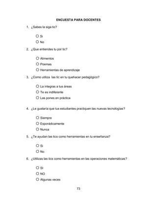 ENCUESTA PARA DOCENTES

1. ¿Sabes la siga tic?


      o Si
      o No
2. ¿Que entiendes tu por tic?


      o Alimentos
      o Poemas
      o Herramientas de aprendizaje
3. ¿Como utiliza las tic en tu quehacer pedagógico?


      o La integras a tus áreas
      o Te es indiferente
      o Las pones en práctica
4. ¿Le gustaría que tus estudiantes practiquen las nuevas tecnologías?


      o Siempre
      o Esporádicamente
      o Nunca
5. ¿Te ayudan las tics como herramientas en tu enseñanza?


      o Si
      o No
6. ¿Utilizas las tics como herramientas en las operaciones matemáticas?


      o SI
      o NO
      o Algunas veces
                                   73
 