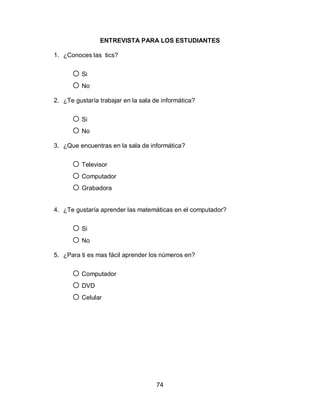 ENTREVISTA PARA LOS ESTUDIANTES

1. ¿Conoces las tics?


      o Si
      o No
2. ¿Te gustaría trabajar en la sala de informática?


      o Si
      o No
3. ¿Que encuentras en la sala de informática?


      o Televisor
      o Computador
      o Grabadora
4. ¿Te gustaría aprender las matemáticas en el computador?


      o Si
      o No
5. ¿Para ti es mas fácil aprender los números en?


      o Computador
      o DVD
      o Celular




                                     74
 