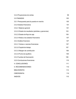 3.4.4 Proyecciones de ventas                           99

3.5 FINANZAS                                          100

3.5.1 Presupuesto para la puesta en marcha            100

3.5.2 Estados financieros                             101

3.5.2.1 Balance general                               101

3.5.2.2 Estado de resultados (pérdidas y ganancias)   103

3.5.2.3 Estado de flujo de caja                       104

3.5.2.4 Notas a los estados financieros               107

3.5.3 Análisis financiero                             107

3.5.3.1 Índices o razones financieras                 107

3.5.3.2 Capital de trabajo                            107

3.5.3.3 Margen de contribución                        108

3.5.3.4 Punto de equilibrio                           108

3.5.4 Fuentes de financiación                         108

3.5.5 Conclusiones financieras                        110

4. CONCLUSIONES                                       111

5. RECOMENDACIONES                                    112

BIBLIOGRAFIA                                          113

CIBERGRAFIA                                           114

ANEXOS                                                115
 