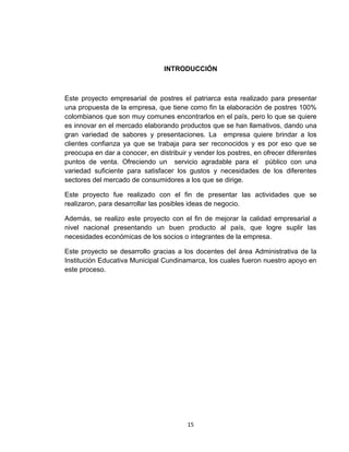 INTRODUCCIÓN



Este proyecto empresarial de postres el patriarca esta realizado para presentar
una propuesta de la empresa, que tiene como fin la elaboración de postres 100%
colombianos que son muy comunes encontrarlos en el país, pero lo que se quiere
es innovar en el mercado elaborando productos que se han llamativos, dando una
gran variedad de sabores y presentaciones. La empresa quiere brindar a los
clientes confianza ya que se trabaja para ser reconocidos y es por eso que se
preocupa en dar a conocer, en distribuir y vender los postres, en ofrecer diferentes
puntos de venta. Ofreciendo un servicio agradable para el público con una
variedad suficiente para satisfacer los gustos y necesidades de los diferentes
sectores del mercado de consumidores a los que se dirige.

Este proyecto fue realizado con el fin de presentar las actividades que se
realizaron, para desarrollar las posibles ideas de negocio.

Además, se realizo este proyecto con el fin de mejorar la calidad empresarial a
nivel nacional presentando un buen producto al país, que logre suplir las
necesidades económicas de los socios o integrantes de la empresa.

Este proyecto se desarrollo gracias a los docentes del área Administrativa de la
Institución Educativa Municipal Cundinamarca, los cuales fueron nuestro apoyo en
este proceso.




                                        15
 