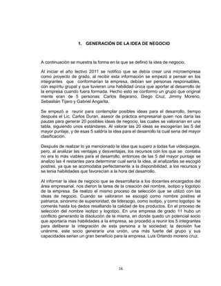 1. GENERACIÓN DE LA IDEA DE NEGOCIO



A continuación se muestra la forma en la que se definió la idea de negocio.

Al iniciar el año lectivo 2011 se notifico que se debía crear una microempresa
como proyecto de grado, al recibir esta información se empezó a pensar en los
integrantes que conformarían la empresa, debían ser personas responsables,
con espíritu grupal y que tuvieran una habilidad única que aportar al desarrollo de
la empresa cuando fuera formada. Hecho esto se conformo un grupo que original
mente eran de 5 personas: Carlos Bejarano, Diego Cruz, Jimmy Moreno,
Sebastián Tijaro y Gabriel Angarita.

Se empezó a reunir para contemplar posibles ideas para el desarrollo, tiempo
después el Lic. Carlos Duran, asesor de práctica empresarial quien nos daría las
pautas para generar 20 posibles ideas de negocio, las cuales se valorarían en una
tabla, siguiendo unos estándares. Al valorar las 20 ideas se escogerían las 5 del
mayor puntaje, y de esas 5 saldría la idea para el desarrollo la cual seria del mayor
clasificación.

Después de realizar lo ya mencionado la idea que supero a todas fue videojuegos,
pero, al analizar las ventajas y desventajas, los recursos con los que se contaba
no era lo más viables para el desarrollo, entonces de las 5 del mayor puntaje se
analizo las 4 restantes para determinar cual sería la idea, al analizarlas se escogió
postres, ya que se acomodaba perfectamente a la disponibilidad, a los recursos y
se tenia habilidades que favorecían a la hora del desarrollo.

Al informar la idea de negocio que se desarrollaría a los docentes encargados del
área empresarial, nos dieron la tarea de la creación del nombre, isotipo y logotipo
de la empresa. Se realizo el mismo proceso de selección que se utilizó con las
ideas de negocio. Cuando se valoraron se escogió como nombre postres el
patriarca, sinónimo de superioridad, de liderazgo, como isotipo, y como logotipo te
comerás hasta los dedos resaltando la calidad de los productos. En el proceso de
selección del nombre isotipo y logotipo. En una empresa de grado 11 hubo un
conflicto generando la disolución de la misma, en donde quedo un potencial socio
que aportaría mas habilidades a la empresa, se procedió a reunir los 5 integrantes
para deliberar la integración de esta persona a la sociedad; la decisión fue
unánime, este socio generaría una unión, una más fuerte del grupo y sus
capacidades serian un gran beneficio para la empresa. Luis Orlando moreno cruz.




                                         16
 