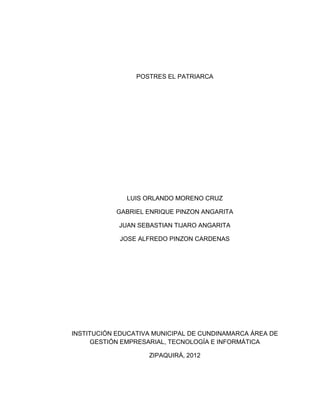 POSTRES EL PATRIARCA




              LUIS ORLANDO MORENO CRUZ

           GABRIEL ENRIQUE PINZON ANGARITA

            JUAN SEBASTIAN TIJARO ANGARITA

            JOSE ALFREDO PINZON CARDENAS




INSTITUCIÓN EDUCATIVA MUNICIPAL DE CUNDINAMARCA ÁREA DE
      GESTIÓN EMPRESARIAL, TECNOLOGÍA E INFORMÁTICA

                    ZIPAQUIRÁ, 2012
 