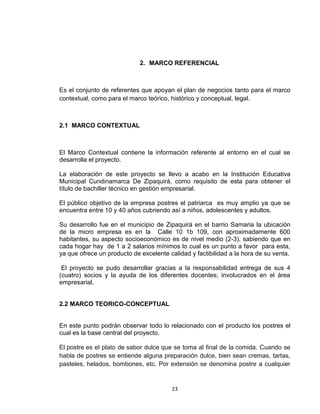 2. MARCO REFERENCIAL



Es el conjunto de referentes que apoyan el plan de negocios tanto para el marco
contextual, como para el marco teórico, histórico y conceptual, legal.



2.1 MARCO CONTEXTUAL



El Marco Contextual contiene la información referente al entorno en el cual se
desarrolla el proyecto.

La elaboración de este proyecto se llevo a acabo en la Institución Educativa
Municipal Cundinamarca De Zipaquirá, como requisito de esta para obtener el
título de bachiller técnico en gestión empresarial.

El público objetivo de la empresa postres el patriarca es muy amplio ya que se
encuentra entre 10 y 40 años cubriendo así a niños, adolescentes y adultos.

Su desarrollo fue en el municipio de Zipaquirá en el barrio Samaria la ubicación
de la micro empresa es en la Calle 10 1b 109, con aproximadamente 600
habitantes, su aspecto socioeconómico es de nivel medio (2-3), sabiendo que en
cada hogar hay de 1 a 2 salarios mínimos lo cual es un punto a favor para esta,
ya que ofrece un producto de excelente calidad y factibilidad a la hora de su venta.

 El proyecto se pudo desarrollar gracias a la responsabilidad entrega de sus 4
(cuatro) socios y la ayuda de los diferentes docentes; involucrados en el área
empresarial.


2.2 MARCO TEORICO-CONCEPTUAL


En este punto podrán observar todo lo relacionado con el producto los postres el
cual es la base central del proyecto.

El postre es el plato de sabor dulce que se toma al final de la comida. Cuando se
habla de postres se entiende alguna preparación dulce, bien sean cremas, tartas,
pasteles, helados, bombones, etc. Por extensión se denomina postre a cualquier


                                        23
 