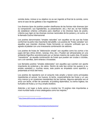 comida dulce, incluso si su objetivo no es ser ingerido al final de la comida, como
sería el caso de las galletas o las magdalenas1.

Los diversos tipos de postres pueden clasificarse de las formas más diversas (por
su composición, sus ingredientes, su presentación, etc.). Aún así, se han tratado
de establecer criterios unificados para clasificar a los diversos tipos de postre,
criterios que rigen en las diversas cocinas nacionales de los países y, en suma, en
la llamada Cocina Internacional.

Los postres denominados “simples naturales” son aquellos en los que las frutas
conforman la parte más importante del platillo. Los postres de “frutas variadas” son
aquellos que mezclan diversas frutas formando un conjunto unificado que no
agrede al paladar con una innecesaria combinación de sabores.

Los postres de frutas de “elaboración simple” son aquellos como los zumos o los
jugos del tipo cítrico (limón, naranja, lima, etc.). Pueden ser almacenados en una
ambiente frigorífico acondicionado por un tiempo máximo de cuatro días. El postre
“macedonia” es aquella combinación de frutas que pueden ser crudas o cocidas,
con o sin semillas, semi enteras o troceadas.

Los llamados postres “simples elaborados” son aquellos que cuentan con aporte
importante de proteínas y de calcio. Dentro de este tipo entran los quesos (y su
amplia variedad) y, muchas veces, este postre es empelado como aperitivo y
presentado al inicio del menú.

Los postres de repostería son el conjunto más amplio y tienen como principales
ingredientes el azúcar, los huevos, la leche, ocasionalmente las frutas y un uso
muy menos (y en ocasiones inexistentes) de las harinas. Algunos ejemplos son el
arroz con leche, el flan de caramelo, el pudding diplomático, la crema inglesa, los
buñuelos de frutas y un muy amplio etcétera.

Además y sin lugar a duda vamos a mostrar los 10 postres más importantes a
nivel mundial hasta a hora catalogados como los mejores.2


1
    http://www.definicionabc.com/general/postre.php



2
    http://www.gastronomiaycia.com/category/recetas/postres/




                                                      24
 