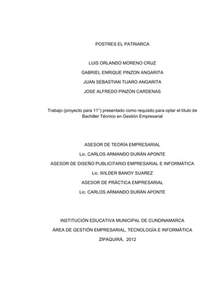 POSTRES EL PATRIARCA



                     LUIS ORLANDO MORENO CRUZ

                 GABRIEL ENRIQUE PINZON ANGARITA

                  JUAN SEBASTIAN TIJARO ANGARITA

                  JOSE ALFREDO PINZON CARDENAS



Trabajo (proyecto para 11°) presentado como requisito para optar el título de
                 Bachiller Técnico en Gestión Empresarial




                   ASESOR DE TEORÍA EMPRESARIAL

                Lic. CARLOS ARMANDO DURÁN APONTE

 ASESOR DE DISEÑO PUBLICITARIO EMPRESARIAL E INFORMÁTICA

                      Lic. WILDER BANOY SUAREZ

                 ASESOR DE PRÁCTICA EMPRESARIAL

                Lic. CARLOS ARMANDO DURÁN APONTE




      INSTITUCIÓN EDUCATIVA MUNICIPAL DE CUNDINAMARCA

  ÁREA DE GESTIÓN EMPRESARIAL, TECNOLOGÍA E INFORMÁTICA

                          ZIPAQUIRÁ, 2012
 