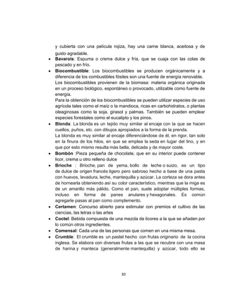 y cubierta con una película rojiza, hay una carne blanca, aceitosa y de
gusto agradable.
Bavarois: Espuma o crema dulce y fría, que se cuaja con las colas de
pescado y en frío.
Biocombustible: Los biocombustibles se producen orgánicamente y a
diferencia de los combustibles fósiles son una fuente de energía renovable.
Los biocombustibles provienen de la biomasa: materia orgánica originada
en un proceso biológico, espontáneo o provocado, utilizable como fuente de
energía.
Para la obtención de los biocombustibles se pueden utilizar especies de uso
agrícola tales como el maíz o la mandioca, ricas en carbohidratos, o plantas
oleaginosas como la soja, girasol y palmas. También se pueden emplear
especies forestales como el eucalipto y los pinos.
Blonda: La blonda es un tejido muy similar al encaje con la que se hacen
cuellos, puños, etc. con dibujos apropiados a la forma de la prenda.
La blonda es muy similar al encaje diferenciándose de él, en rigor, tan solo
en la finura de los hilos, en que se emplea la seda en lugar del lino, y en
que por esto mismo resulta más bella, delicada y de mayor coste.
Bombón :Pieza pequeña de chocolate, que en su interior puede contener
licor, crema u otro relleno dulce
Brioche : Brioche, pan de yema, bollo de leche o suizo, es un tipo
de dulce de origen francés ligero pero sabroso hecho a base de una pasta
con huevos, levadura, leche, mantequilla y azúcar. La corteza se dora antes
de hornearla obteniendo así su color característico, mientras que la miga es
de un amarillo más pálido. Como el pan, suele adoptar múltiples formas,
incluso en forma de panes anulares y hexagonales. Es común
agregarle pasas al pan como complemento.
Certamen: Concurso abierto para estimular con premios el cultivo de las
ciencias, las letras o las artes
Coctel: Bebida compuesta de una mezcla de licores a la que se añaden por
lo común otros ingredientes.
Comensal: Cada una de las personas que comen en una misma mesa.
Crumble: El crumble es un pastel hecho con frutas originario de la cocina
inglesa. Se elabora con diversas frutas a las que se recubre con una masa
de harina y manteca (generalmente mantequilla) y azúcar, todo ello se




                                 30
 