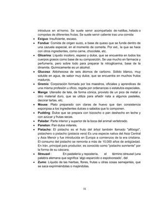 introduce en el horno. Se suele servir acompañado de natillas, helado o
compotas de diferentes frutas. Se suele servir caliente tras una comida
Exigua: Insuficiente, escaso.
Fondue: Comida de origen suizo, a base de queso que se funde dentro de
una cazuela especial, en el momento de comerla. Por ext., la que se hace
con otros ingredientes, como carne, chocolate, etc.
Glicerina: Líquido incoloro, espeso y dulce, que se encuentra en todos los
cuerpos grasos como base de su composición. Se usa mucho en farmacia y
perfumería, pero sobre todo para preparar la nitroglicerina, base de la
dinamita. Químicamente es un alcohol.
Glucosa: Aldohexosa de seis átomos de carbono. Sólido blanco, muy
soluble en agua, de sabor muy dulce, que se encuentra en muchos frutos
maduros.
Gremio: Corporación formada por los maestros, oficiales y aprendices de
una misma profesión u oficio, regida por ordenanzas o estatutos especiales.
Manga: Utensilio de tela, de forma cónica, provisto de un pico de metal u
otro material duro, que se utiliza para añadir nata a algunos pasteles,
decorar tartas, etc.
Mouse: Plato preparado con claras de huevo que dan consistencia
esponjosa a los ingredientes dulces o salados que lo componen.
Pudding: Dulce que se prepara con bizcocho o pan deshecho en leche y
con azúcar y frutas secas.
Paladar: Parte interior y superior de la boca del animal vertebrado.
Paneton: Pan dulce milanés.
Pistacho: El pistacho es el fruto del árbol también llamado "alfósigo",
pistachero o pistacho (pistacia vera) Es una especie nativa del Asia Central
y Asia Menor y fue introducida en Europa a comienzos de la era cristiana.
El consumo del pistacho se remonta a más de 10.000 años de antigüedad.
En Irán, principal país productor, es conocido como "pistacho sonriente" por
la forma de su cáscara.
Streusel :          En pastelería y repostería,    el    término streusel (una
palabra alemana que significa „algo esparcido o espolvoreado‟, del
Zumo: Líquido de las hierbas, flores, frutas u otras cosas semejantes, que
se saca exprimiéndolas o majándolas.




                                  31
 