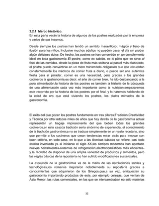 2.2.1 Marco histórico.
En esta parte verán la historia de algunos de los postres realizados por la empresa
y varios de sus insumos.

Desde siempre los postres han tendió un sentido maravilloso, mágico y lleno de
ilusión para los niños. Inclusive muchos adultos no pueden pasar el día sin probar
algún delicioso dulce. De hecho, los postres se han convertido en un complemento
ideal en toda gastronomía El postre, como es sabido, es el plato que se sirve al
final de las comidas, desde la pieza de fruta más solitaria al pastel más elaborado,
el postre puede convertirse en un mero transmítela obligación que nos recuerdan
constantemente los médicos de comer fruta a diario, o puede ser una auténtica
fiesta para el paladar, comer es una necesidad, pero gracias a los grandes
cocineros la gastronomìa,es decir, el arte de comer bien, ha ido desbancando a la
pura alimentaciòn,la historia de los postres es también la historia de la búsqueda
de una alimentación cada vez màs importante como la nutriciòn,empezaremos
este recorrido por la historia de los postres por el final, y lo haremos hablando de
la edad de oro que está viviendo los postres, los platos mimados de la
gastronomía.



El éxito del que gozan los postres fundamenta en tres pilares:Tradiciòn,Creatividad
y Tècnica,por otro lado,los miles de años que hay detrás de la gastronomía actual
representan un bagaje impresionante del que beben todos los grandes
cocineros,en este caso,la tradición sería sinónimo de experiencia, el conocimiento
de la tradición gastronómica no se traduce simplemente en un vasto recetario, sino
que permite a los cocineros que crean tendencias mirar atrás para innovar con
buen criterio, en todo caso, en lo que a las técnicas básicas se refiere, casi todo
estaba inventado ya al iniciarse el siglo XX,los tiempos modernos han aportado
nuevas herramientas-sistemas de refrigeraciòn,electrodomèsticos más eficientes-
y la facilidad de disponer de una amplia variedad de productos y alimentos, pero
las reglas básicas de la repostería no han sufrido modificaciones sustanciales.

La evolución de la gastronomía va de la mano de las revoluciones sociles y
tecnològicas,los romanos mejoraron notablemente su repostería gracias a
conocimientos que adquirieron de los Griegos,que,a su vez, enriquecían su
gastronomia importando productos de este, por ejemplo cerezas, que venían de
Asía Menor, las rutas comerciales, en las que se intercambiaban no sólo materias



                                        32
 