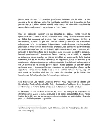 primas sino también conocimientos gastronòmicos,dependìan del curso de las
guerras y de las alianzas entre los pueblos,la frugalidad que imperaban en los
postres de los pueblos Ibèricos quedó atrás cuando los Romanos invadieron la
península trayendo consigo su gusto por el buen comer.


Hoy, los cocineros estudian en las escuelas de cocina, donde tienen la
oportunidad de conocer la tradición culinaria de su país y de entrar en las cocinas
de todos los rincones del mundo, las fronteras gastronómicas tienden a
desaparecer, aunque no por ello pierdan fuerza y mercado las tradiciones
culinarias de cada paìs,actualmente,los mejores helados Italianos conviven en los
platos con lo màs exòticos condimentos orientales, las identidades gastronómicas
no se diluyen,sino que han aprendido a comunicarse entre silla creatividad es,
junto con el dominio perfecto de la tècnica,el santo y seña de los postres actuales,
los cocineros han sabido potenciar su faceta creativa y han adquirido la categoría
de artistas de pleno derecho, asì mismo, acreditan un conocimiento de la técnica
excellente,esto es de especial relevancia en reposterìa,donde la exactitud y la
precisòn son bàsicas para obtener un buen resultado final, la imaginación excesiva
sin un dominio de la técnica puede jugarle malas pasadas al paladar, como
desìamos antes , lo que podríamos considerar las cuatro reglas básicas de la
repostería son las mismas desde hace años, montar las claras de huevo, preparar
una masa de hojaldre, elaborar una salsa de chocolate ya lo hacían los
tatarabuelos de los tatarabuelos de los cocineros actuales.7


Esta Historia De Los Postres Que nos Parece muy Fabulosa Fue Sacada Del
Libro De Los Postres Originales Del Autor: José Andrés Rodríguez. A continuación
nombraremos la historia de los principales materiales de nuestro producto.

El chocolate es un producto derivado del cacao. Al principio se consideró un
alimento exótico y, por lo tanto, reservado a las clases acaudaladas. No es hasta
finales del s. XIX que su consumo se extiende a todas las sociedades y logra la
gran popularidad que tiene hoy en día.



7
    La información previamente redactada fue elegida del libro de postres (Los Postres Originales Del Autor:
José Andrés Rodríguez.)




                                                       33
 