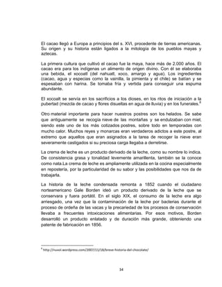 El cacao llegó a Europa a principios del s. XVI, procedente de tierras americanas.
Su origen y su historia están ligados a la mitología de los pueblos mayas y
aztecas.

La primera cultura que cultivó el cacao fue la maya, hace más de 2.000 años. El
cacao era para los indígenas un alimento de origen divino. Con él se elaboraba
una bebida, el xocoatl (del nahuatl, xoco, amargo y agua). Los ingredientes
(cacao, agua y especias como la vainilla, la pimienta y el chile) se batían y se
espesaban con harina. Se tomaba fría y vertida para conseguir una espuma
abundante.

El xocoalt se servía en los sacrificios a los dioses, en los ritos de iniciación a la
pubertad (mezcla de cacao y flores disueltas en agua de lluvia) y en los funerales.8

Otro material importante para hacer nuestros postres son los helados. Se sabe
que antiguamente se recogía nieve de las montañas y se endulzaban con miel,
siendo este uno de los más cotizados postres, sobre todo en temporadas con
mucho calor. Muchos reyes y monarcas eran verdaderos adictos a este postre, al
extremo que aquellos que eran asignados a la tarea de recoger la nieve eran
severamente castigados si su preciosa carga llegaba a derretirse.

La crema de leche es un producto derivado de la leche, como su nombre lo indica.
De consistencia grasa y tonalidad levemente amarillenta, también se la conoce
como nata.La crema de leche es ampliamente utilizada en la cocina especialmente
en repostería, por la particularidad de su sabor y las posibilidades que nos da de
trabajarla.

La historia de la leche condensada remonta a 1852 cuando el ciudadano
norteamericano Gale Borden ideó un producto derivado de la leche que se
conservara y fuera portátil. En el siglo XIX, el consumo de la leche era algo
arriesgado, una vez que la contaminación de la leche por bacterias durante el
proceso de ordeña de las vacas y la precariedad de los procesos de conservación
llevaba a frecuentes intoxicaciones alimentarias. Por esos motivos, Borden
desarrolló un producto enlatado y de duración más grande, obteniendo una
patente de fabricación en 1856.




8
    http://nuvol.wordpress.com/2007/11/18/breve-historia-del-chocolate/




                                                    34
 
