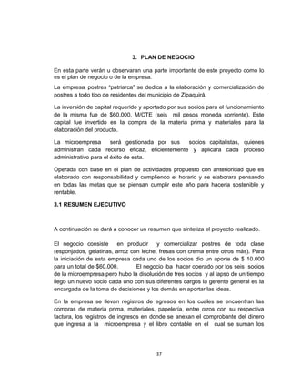 3. PLAN DE NEGOCIO

En esta parte verán u observaran una parte importante de este proyecto como lo
es el plan de negocio o de la empresa.
La empresa postres “patriarca” se dedica a la elaboración y comercialización de
postres a todo tipo de residentes del municipio de Zipaquirá.

La inversión de capital requerido y aportado por sus socios para el funcionamiento
de la misma fue de $60.000. M/CTE (seis mil pesos moneda corriente). Este
capital fue invertido en la compra de la materia prima y materiales para la
elaboración del producto.

La microempresa        será gestionada por sus socios capitalistas, quienes
administran cada recurso eficaz, eficientemente y aplicara cada proceso
administrativo para el éxito de esta.

Operada con base en el plan de actividades propuesto con anterioridad que es
elaborado con responsabilidad y cumpliendo el horario y se elaborara pensando
en todas las metas que se piensan cumplir este año para hacerla sostenible y
rentable.

3.1 RESUMEN EJECUTIVO



A continuación se dará a conocer un resumen que sintetiza el proyecto realizado.

El negocio consiste en producir y comercializar postres de toda clase
(esponjados, gelatinas, arroz con leche, fresas con crema entre otros más). Para
la iniciación de esta empresa cada uno de los socios dio un aporte de $ 10.000
para un total de $60.000.       El negocio iba hacer operado por los seis socios
de la microempresa pero hubo la disolución de tres socios y al lapso de un tiempo
llego un nuevo socio cada uno con sus diferentes cargos la gerente general es la
encargada de la toma de decisiones y los demás en aportar las ideas.

En la empresa se llevan registros de egresos en los cuales se encuentran las
compras de materia prima, materiales, papelería, entre otros con su respectiva
factura, los registros de ingresos en donde se anexan el comprobante del dinero
que ingresa a la microempresa y el libro contable en el cual se suman los




                                       37
 