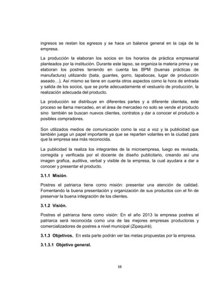 ingresos se restan los egresos y se hace un balance general en la caja de la
empresa.

La producción la elaboran los socios en los horarios de práctica empresarial
planteados por la institución. Durante este lapso, se organiza la materia prima y se
elaboran los postres teniendo en cuenta las BPM (buenas prácticas de
manufactura) utilizando (bata, guantes, gorro, tapabocas, lugar de producción
aseado…). Así mismo se tiene en cuenta otros aspectos como la hora de entrada
y salida de los socios, que se porte adecuadamente el vestuario de producción, la
realización adecuada del producto.

La producción se distribuye en diferentes partes y a diferente clientela, este
proceso se llama mercadeo, en el área de mercadeo no solo se vende el producto
sino también se buscan nuevos clientes, contratos y dar a conocer el producto a
posibles compradores.

Son utilizados medios de comunicación como la voz a voz y la publicidad que
también juega un papel importante ya que se reparten volantes en la ciudad para
que la empresa sea más reconocida.

La publicidad la realiza los integrantes de la microempresa, luego es revisada,
corregida y verificada por el docente de diseño publicitario, creando así una
imagen grafica, auditiva, verbal y visible de la empresa, la cual ayudara a dar a
conocer y presentar el producto.

3.1.1 Misión.

Postres el patriarca tiene como misión: presentar una atención de calidad.
Fomentando la buena presentación y organización de sus productos con el fin de
preservar la buena integración de los clientes.

3.1.2 Visión.

Postres el patriarca tiene como visión: En el año 2013 la empresa postres el
patriarca será reconocida como una de las mejores empresas productoras y
comercializadores de postres a nivel municipal (Zipaquirá).

3.1.3 Objetivos. En esta parte podrán ver las metas propuestas por la empresa.

3.1.3.1 Objetivo general.




                                        38
 