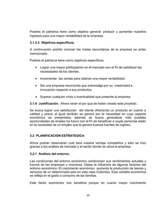 Postres el patriarca tiene como objetivo general: producir y aumentar nuestros
ingresos para una mayor rentabilidad de la empresa.

3.1.3.2 Objetivos específicos.

A continuación podrán conocer las metas secundarias de la empresa ya antes
mencionada.

Postres el patriarca tiene como objetivos específicos:

       Lograr una mayor participación en el mercado con el fin de satisfacer las
       necesidades de los clientes.

       Incrementar las ventas para obtener una mayor rentabilidad.

       Ser una empresa reconocida que sobresalga por su creatividad e
       innovación respecto a sus productos.

       Superar cualquier crisis o eventualidad que presente la empresa

3.1.4 Justificación. Ahora verán el por que de haber creado este proyecto.

Se busca lograr una satisfacción del cliente ofreciendo un producto en cuanto a
calidad y precio al igual también se generó por la necesidad en cuyo aspecto
económico se presentaba; además se busca generalizar más posibles
oportunidades de empleo ha futuro con el fin de beneficiar a cuyás personas están
en la necesidad de un empleo que le genere buenas fuentes de ingreso.


3.2 PLANIFICACION ESTRATEGICA

Ahora podrán observaran cual será nuestra ventaja competitiva y esto se hizo
gracias a los análisis de mercado y el sector donde se ubica la empresa.

3.2.1 Análisis del entorno.

Las condiciones del entorno económico condicionan sus rendimientos actuales y
futuros de las empresas y viceversa. Véase la influencia de algunos factores del
entorno económico: El crecimiento económico aumenta la producción de bienes y
servicios de un determinado país en este caso Colombia. Esta variable económica
se refleja en el gasto o consumo de las familias.

Este factor económico nos beneficia porque en cuanto mayor crecimiento


                                         39
 
