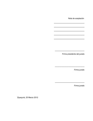 Nota de aceptación

                           ______________________________

                           ______________________________

                           ______________________________

                           ______________________________

                           ______________________________




                           _____________________________

                                   Firma presidente del jurado




                           _____________________________

                                                 Firma jurado




                           _____________________________

                                                 Firma jurado




Zipaquirá, 20 Marzo 2012
 