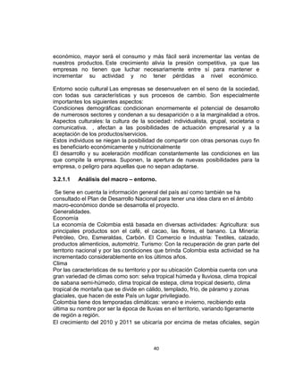 económico, mayor será el consumo y más fácil será incrementar las ventas de
nuestros productos. Este crecimiento alivia la presión competitiva, ya que las
empresas no tienen que luchar necesariamente entre sí para mantener e
incrementar su actividad y no tener pérdidas a nivel económico.

Entorno socio cultural Las empresas se desenvuelven en el seno de la sociedad,
con todas sus características y sus procesos de cambio. Son especialmente
importantes los siguientes aspectos:
Condiciones demográficas: condicionan enormemente el potencial de desarrollo
de numerosos sectores y condenan a su desaparición o a la marginalidad a otros.
Aspectos culturales: la cultura de la sociedad: individualista, grupal, societaria o
comunicativa. , afectan a las posibilidades de actuación empresarial y a la
aceptación de los productos/servicios.
Estos individuos se niegan la posibilidad de compartir con otras personas cuyo fin
es beneficiarlo económicamente y nutricionalmente
El desarrollo y su aceleración modifican constantemente las condiciones en las
que compite la empresa. Suponen, la apertura de nuevas posibilidades para la
empresa, o peligro para aquellas que no sepan adaptarse.

3.2.1.1   Análisis del macro – entorno.

 Se tiene en cuenta la información general del país así como también se ha
consultado el Plan de Desarrollo Nacional para tener una idea clara en el ámbito
macro-económico donde se desarrolla el proyecto.
Generalidades.
Economía
La economía de Colombia está basada en diversas actividades: Agricultura: sus
principales productos son el café, el cacao, las flores, el banano. La Minería:
Petróleo, Oro, Esmeraldas, Carbón. El Comercio e Industria: Textiles, calzado,
productos alimenticios, automotriz. Turismo: Con la recuperación de gran parte del
territorio nacional y por las condiciones que brinda Colombia esta actividad se ha
incrementado considerablemente en los últimos años.
Clima
Por las características de su territorio y por su ubicación Colombia cuenta con una
gran variedad de climas como son: selva tropical húmeda y lluviosa, clima tropical
de sabana semi-húmedo, clima tropical de estepa, clima tropical desierto, clima
tropical de montaña que se divide en cálido, templado, frío, de páramo y zonas
glaciales, que hacen de este País un lugar privilegiado.
Colombia tiene dos temporadas climáticas: verano e invierno, recibiendo esta
última su nombre por ser la época de lluvias en el territorio, variando ligeramente
de región a región.
El crecimiento del 2010 y 2011 se ubicaría por encima de metas oficiales, según



                                        40
 