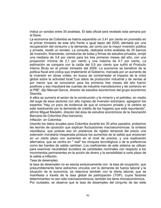 indica un sondeo entre 35 analistas. El dato oficial será revelado esta semana por
el Dane.
La economía de Colombia se habría expandido un 3,41 por ciento en promedio en
el primer trimestre de este año frente a igual lapso del 2009, alentada por una
recuperación del consumo y la demanda, así como por la mayor inversión pública
y privada, reveló un sondeo. La consulta, realizada entre analistas de 35 bancos
de inversión, financieras, corredurías de bolsa y firmas de estudios privados, arrojó
una mediana de 3,4 por ciento para los tres primeros meses del año, con una
proyección mínima de 2,1 por ciento y una máxima de 4,7 por ciento. La
estimación se compara con la caída del 0,5 por ciento que sufrió el Producto
Interno Bruto en el primer trimestre del 2009. La economía se benefició de la
política fiscal anti cíclica que implementó el Gobierno, marcada por un aumento de
la inversión en obras civiles, en busca de contrarrestar el impacto de la crisis
global sobre la actividad local."Los datos de producción industrial y de ventas al
por menor que se conocieron para los primeros tres meses del año fueron
positivos y eso impulsará las cuentas de industria manufacturera y de comercio en
el PIB", dijo Manuel García, director de estudios económicos del grupo económico
Skandia.
A ellos se sumaría el sector de la construcción y la minería y el petróleo, en medio
del auge de esos sectores con alto ingreso de inversión extranjera, agregaron los
expertos “Hay un poco de evidencia de que el consumo privado y la cartera se
está reactivando por la demanda de crédito de los hogares que está repuntando",
afirmó Miguel Medellín, director del área de estudios económicos de la Asociación
Bancaria de Colombia (Aso bancaria).
Inflación en Colombia:
Usando los datos anuales para Colombia durante los 30 años pasados, probamos
las teorías de oposición que explican fluctuaciones macroeconómicas: la síntesis
neoclásica, que postula eso en presencia de rigidez temporal del precio una
extensión monetaria inesperada produce los aumentos de la salida que erosionan
en un cierto plazo con aumentos en el nivel de precios; y una explicación
alternativa, que se centra en " real" los choques tecnológicos o de la preferencia
como las fuentes de salida cambian. Los coeficientes de este sistema se utilizan
para examinar neutralidad duradera de cantidades nominales con respecto a los
movimientos permanentes en la acción de dinero y la sensibilidad a corto plazo de
la salida a inflación.
Tasa de desempleo:
la tasa de desempleo no se asocia exclusivamente con la tasa de ocupación, que
presumiblemente tiene estrechos vínculos con la demanda de fuerza laboral y la
situación de la economía; se relaciona también con la oferta laboral, que se
manifiesta a través de la tasa global de participación (TGP), cuyos factores
determinantes no son sólo macroeconómicos; también los tiene microeconómicos.
Por ciudades, se observa que la tasa de desempleo del conjunto de las siete



                                         41
 