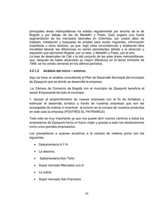 principales áreas metropolitanas ha estado regularmente por encima de la de
Bogotá y por debajo de las de Medellín y Pasto. Esto sugiere una fuerte
segmentación de los mercados laborales en Colombia, por costos altos de
traslado, instalación y búsqueda de empleo para recién migrantes, información
imperfecta u otros factores, ya que, bajo otras circunstancias y existiendo libre
movilidad laboral, las diferencias no serían persistentes debido a la atracción y
expulsión que ejercerían Bogotá, por un lado, y Medellín y Pasto, por el otro.
La tasa de desempleo de Cali y la del conjunto de las siete áreas metropolitanas,
que, después de haber alcanzado su mayor diferencia en el tercer trimestre de
1998, se ha venido cerrando en los últimos períodos.

3.2.1.2     Análisis del micro – entorno.

Aquí se hace un análisis consultando el Plan de Desarrollo Municipal del municipio
de Zipaquirá que es donde se desarrolla la empresa.

 La Cámara de Comercio de Bogotá con el municipio de Zipaquirá beneficia el
sector Empresarial de todo el municipio.

1. Apoyar el emprendimiento de nuevas empresas con el fin de fortalecer y
estimular el desarrollo turístico a través de nuestras empresas que son las
encargadas de motivar e incentivar al turismo en la compra de nuestros productos
en esté caso la empresa (POSTRES EL PATRIARCA)

Todo esto es muy importante ya que nos puede abrir nuevos caminos a todos los
empresarios de Zipaquirá hacia un futuro mejor y gracias a esto nos destacaremos
como unos grandes empresarios.

Los proveedores a quienes acudimos a la compra de materia prima son los
siguientes:

      Salsamentaría A Y A

      La alacena.

          Salsamentaría Don Toño

      Súper mercado Mercados uno A

      La colina

      Súper mercado San Francisco



                                        42
 