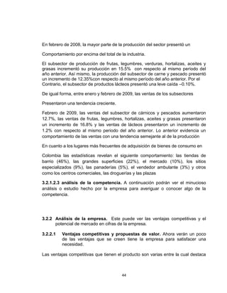 En febrero de 2008, la mayor parte de la producción del sector presentó un

Comportamiento por encima del total de la industria.

El subsector de producción de frutas, legumbres, verduras, hortalizas, aceites y
grasas incrementó su producción en 15.5% con respecto al mismo período del
año anterior. Así mismo, la producción del subsector de carne y pescado presentó
un incremento de 12.35%con respecto al mismo período del año anterior. Por el
Contrario, el subsector de productos lácteos presentó una leve caída –0.10%.

De igual forma, entre enero y febrero de 2009, las ventas de los subsectores

Presentaron una tendencia creciente.

Febrero de 2009, las ventas del subsector de cárnicos y pescados aumentaron
12.7%, las ventas de frutas, legumbres, hortalizas, aceites y grasas presentaron
un incremento de 16.8% y las ventas de lácteos presentaron un incremento de
1.2% con respecto al mismo periodo del año anterior. Lo anterior evidencia un
comportamiento de las ventas con una tendencia semejante al de la producción

En cuanto a los lugares más frecuentes de adquisición de bienes de consumo en

Colombia las estadísticas revelan el siguiente comportamiento: las tiendas de
barrio (46%), las grandes superficies (22%), el mercado (10%), los sitios
especializados (9%), las panaderías (5%), el vendedor ambulante (3%) y otros
como los centros comerciales, las droguerías y las plazas

3.2.1.2.3 análisis de la competencia. A continuación podrán ver el minucioso
análisis o estudio hecho por la empresa para averiguar o conocer algo de la
competencia.




3.2.2 Análisis de la empresa. Este puede ver las ventajas competitivas y el
      potencial de mercado en cifras de la empresa.

3.2.2.1   Ventajas competitivas y propuestas de valor. Ahora verán un poco
          de las ventajas que se creen tiene la empresa para satisfacer una
          necesidad.

Las ventajas competitivas que tienen el producto son varias entre la cual destaca



                                        44
 