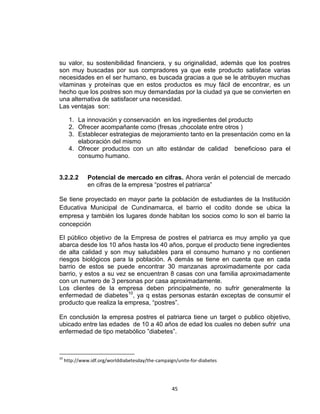 su valor, su sostenibilidad financiera, y su originalidad, además que los postres
son muy buscadas por sus compradores ya que este producto satisface varias
necesidades en el ser humano, es buscada gracias a que se le atribuyen muchas
vitaminas y proteínas que en estos productos es muy fácil de encontrar, es un
hecho que los postres son muy demandadas por la ciudad ya que se convierten en
una alternativa de satisfacer una necesidad.
Las ventajas son:

       1. La innovación y conservación en los ingredientes del producto
       2. Ofrecer acompañante como (fresas ,chocolate entre otros )
       3. Establecer estrategias de mejoramiento tanto en la presentación como en la
          elaboración del mismo
       4. Ofrecer productos con un alto estándar de calidad beneficioso para el
          consumo humano.


3.2.2.2        Potencial de mercado en cifras. Ahora verán el potencial de mercado
               en cifras de la empresa “postres el patriarca”

Se tiene proyectado en mayor parte la población de estudiantes de la Institución
Educativa Municipal de Cundinamarca, el barrio el codito donde se ubica la
empresa y también los lugares donde habitan los socios como lo son el barrio la
concepción

El público objetivo de la Empresa de postres el patriarca es muy amplio ya que
abarca desde los 10 años hasta los 40 años, porque el producto tiene ingredientes
de alta calidad y son muy saludables para el consumo humano y no contienen
riesgos biológicos para la población. A demás se tiene en cuenta que en cada
barrio de estos se puede encontrar 30 manzanas aproximadamente por cada
barrio, y estos a su vez se encuentran 8 casas con una familia aproximadamente
con un numero de 3 personas por casa aproximadamente.
Los clientes de la empresa deben principalmente, no sufrir generalmente la
enfermedad de diabetes10, ya q estas personas estarán exceptas de consumir el
producto que realiza la empresa, “postres”.

En conclusión la empresa postres el patriarca tiene un target o publico objetivo,
ubicado entre las edades de 10 a 40 años de edad los cuales no deben sufrir una
enfermedad de tipo metabólico ”diabetes”.



10
     http://www.idf.org/worlddiabetesday/the-campaign/unite-for-diabetes




                                                    45
 