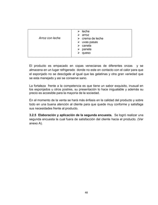    leche
                                     arroz
      Arroz con leche                crema de leche
                                     uvas pasas
                                     canela
                                     panela
                                     queso



El producto es empacado en copas venecianas de diferentes onzas y se
almacena en un lugar refrigerado donde no este en contacto con el calor para que
el esponjado no se descógele al igual que las gelatinas y otra gran variedad que
se esta manejado y así se conserve sano.

La fortaleza frente a la competencia es que tiene un sabor exquisito, inusual en
los esponjados u otros postres, su presentación lo hace inigualable y además su
precio es accesible para la mayoría de la sociedad.

En el momento de la venta se hará más énfasis en la calidad del producto y sobre
todo en una buena atención al cliente para que quede muy conforme y satisfaga
sus necesidades frente al producto.

3.2.5 Elaboración y aplicación de la segunda encuesta. Se logró realizar una
segunda encuesta la cual fuera de satisfacción del cliente hacia el producto. (Ver
anexo A).




                                       48
 