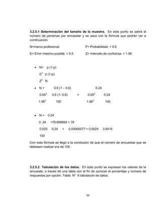 3.2.5.1 Determinación del tamaño de la muestra. En este punto se sabrá el
número de personas por encuestar y se saca con la fórmula que podrán ver a
continuación.

N=marco profesional.                      P= Probabilidad. = 0.6

E= Error máximo posible. = 0.5            Z= Intervalo de confianza. = 1.96



      N=      p (1-p)

      E2 p (1-p)

      Z2 N

      N=             0.6 (1 – 0.6)                  0.24

      0.052      0.6 (1- 0.6)        =      0.052          0.24

      1.962           100                  1.962            100



      N=      0.24

      0. 24     =78.668664 = 78

      0.025      0.24       =   0.00065077 + 0.0024        3.8416

      100

Con esta fórmula se llegó a la conclusión de que el número de encuestas que se
debiesen realizar era de 100.




3.2.5.2 Tabulación de los datos. En este punto se expresan los valores de la
encuesta, a través de una tabla con el fin de conocer el porcentaje y número de
respuestas por opción. Tabla N° 6 tabulación de datos.




                                           49
 
