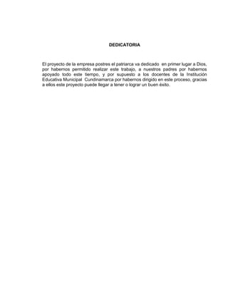DEDICATORIA



El proyecto de la empresa postres el patriarca va dedicado en primer lugar a Dios,
por habernos permitido realizar este trabajo, a nuestros padres por habernos
apoyado todo este tiempo, y por supuesto a los docentes de la Institución
Educativa Municipal Cundinamarca por habernos dirigido en este proceso, gracias
a ellos este proyecto puede llegar a tener o lograr un buen éxito.
 