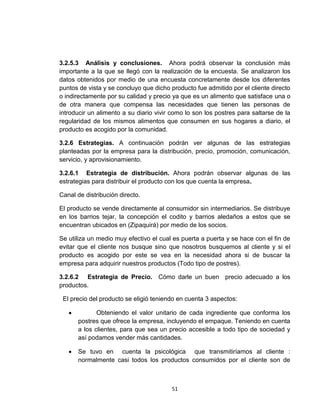 3.2.5.3 Análisis y conclusiones. Ahora podrá observar la conclusión más
importante a la que se llegó con la realización de la encuesta. Se analizaron los
datos obtenidos por medio de una encuesta concretamente desde los diferentes
puntos de vista y se concluyo que dicho producto fue admitido por el cliente directo
o indirectamente por su calidad y precio ya que es un alimento que satisface una o
de otra manera que compensa las necesidades que tienen las personas de
introducir un alimento a su diario vivir como lo son los postres para saltarse de la
regularidad de los mismos alimentos que consumen en sus hogares a diario, el
producto es acogido por la comunidad.

3.2.6 Estrategias. A continuación podrán ver algunas de las estrategias
planteadas por la empresa para la distribución, precio, promoción, comunicación,
servicio, y aprovisionamiento.

3.2.6.1 Estrategia de distribución. Ahora podrán observar algunas de las
estrategias para distribuir el producto con los que cuenta la empresa.

Canal de distribución directo.

El producto se vende directamente al consumidor sin intermediarios. Se distribuye
en los barrios tejar, la concepción el codito y barrios aledaños a estos que se
encuentran ubicados en (Zipaquirá) por medio de los socios.

Se utiliza un medio muy efectivo el cual es puerta a puerta y se hace con el fin de
evitar que el cliente nos busque sino que nosotros busquemos al cliente y si el
producto es acogido por este se vea en la necesidad ahora si de buscar la
empresa para adquirir nuestros productos (Todo tipo de postres).

3.2.6.2 Estrategia de Precio. Cómo darle un buen precio adecuado a los
productos.

 El precio del producto se eligió teniendo en cuenta 3 aspectos:

             Obteniendo el valor unitario de cada ingrediente que conforma los
      postres que ofrece la empresa, incluyendo el empaque. Teniendo en cuenta
      a los clientes, para que sea un precio accesible a todo tipo de sociedad y
      así podamos vender más cantidades.

      Se tuvo en cuenta la psicológica que transmitiríamos al cliente :
      normalmente casi todos los productos consumidos por el cliente son de



                                        51
 