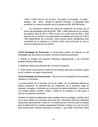 1.000 o 2.000 como lo son el arroz , las papas, el chocolate , la pasta ,
      lentejas , pan , leche , panela en general; entonces la estrategia seria
      venderlos a un precio accesible como lo puede ser 950 ,980 999 pesos.

             En conclusión mirando los costos de producción se acordó que el
      precio del esponjados será de $1000 ,1500 y 2000 depende de su tamaño,
      las gelatina será de 500 y 1000, el arroz con leche será de 800 y 1000
      depende de su tamaño y los esponjados de galletas que serán de 1000 y
      1500 dependiendo de su porción, estos precios fueron establecidos para
      comodidad de la empresa y el cliente. Entre otros productos el cual su
      precio se puede dar por su tamaño.



3.2.6.3 Estrategia de Promoción. A continuación podrán ver algunas de las
estrategias que se tuvieron en cuenta a la hora de darse la promoción.

1. Buscar la acogida del producto ofreciendo degustaciones y así encontrar
posibles clientes potenciales.

2. Mediante medios de publicidad dar a conocer el producto.

3. Tener buena comunicación cordial con los clientes para que se sientan a gusto
con el producto y lo sigan consumiendo.

3.2.6.4 Estrategia de Comunicación. Ahora viene la estrategia de comunicación
utilizada en la empresa.

 La comunicación de la empresa se da por medio de la publicidad elabora en
diseño publicitario, es realizada por los integrantes de la empresa, luego es
revisada, corregida y verificada por el docente de diseño publicitario. Creando así
una imagen gráfica, auditiva, verbal y visible de la empresa, la cual ayuda a
conocer y presentar el producto.

También sé utilizan las diferentes redes sociales como son blogger y tumblr qué le
es de gran utilidad a la empresa para estar bien informados sobre las diferentes
situaciones qué presentan a diario en la materia prima e insumos qué es utilizada
para la elaboración de nuestros esponjados,Pinterest y linked in la cual nos sirve
para promocionar nuestros productos al público y qué estén informados sobre




                                        52
 