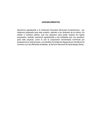 AGRADECIMIENTOS



Queremos agradecerle a la Institución Educativa Municipal Cundinamarca , por
habernos preparado para esta ocasión, además a los docentes de la misma, sin
olvidar a nuestros padres, qué nos apoyaron para poder superar los logros
propuestos, también queremos agradecerles a las entidades que nos ayudaron
para este proyecto, como lo son la corporación Universitaria Uniminuto por
prepararnos en este proceso, a la alcaldía municipal de Zipaquirá por brindarnos el
convenio con las diferentes entidades, al Servicio Nacional De Aprendizaje (Sena)
 