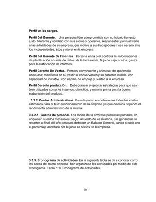 Perfil de los cargos.

Perfil Del Gerente. Una persona líder comprometida con su trabajo honesto,
justo, tolerante y solidario con sus socios y operarios, responsable, puntual frente
a las actividades de su empresa, que motive a sus trabajadores y sea sereno ante
los inconvenientes, ético y moral en la empresa.

Perfil Del Gerente De Finanzas. Persona en la cual controla las informaciones
de planificación a través de datos, de la facturación, flujo de caja, costos, gastos,
para la elaboración de informes.

Perfil Gerente De Ventas. Persona convincente y animosa, de apariencia
adecuada; manifiesta en su vestir su conservación y su carácter estable, con
capacidad de iniciativa, con espíritu de empuje y lealtad a la empresa.

Perfil Gerente producción. Debe planear y ejecutar estrategias para que sean
bien utilizados como los insumos, utensilios, y materia prima para la buena
elaboración del producto.

 3.3.2 Costos Administrativos. En este punto encontraremos todos los costos
estimados para el buen funcionamiento de la empresa ya que de estos depende el
rendimiento administrativo de la misma.

3.3.2.1 Gastos de personal. Los socios de la empresa postres el patriarca no
adquieren sueldos mensuales, según acuerdo de los mismos. Las ganancias se
reparten al final del año después de hacer un Balance General, dando a cada uno
el porcentaje acordado por la junta de socios de la empresa.




3.3.3. Cronograma de actividades. En la siguiente tabla se da a conocer como
los socios del micro empresa han organizado las actividades por medio de este
cronograma. Tabla n° 8. Cronograma de actividades.




                                          60
 