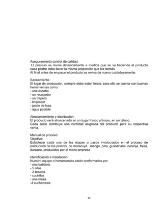 Aseguramiento control de calidad:
 El proceso se revisa detenidamente a medida que se va haciendo el producto
cada postre debe llevar la misma proporción que los demás
Al final antes de empacar el producto se revisa de nuevo cuidadosamente.

Saneamiento:
El lugar de producción, siempre debe estar limpio, para ello se cuenta con buenas
herramientas como:
- una escoba
- un recogedor
- un trapero
- limpiador
- jabón de losa
- agua potable

Almacenamiento y distribución:
El producto será almacenado en un lugar fresco y limpio, en un tatuco.
Cada socio distribuye una cantidad asignada del producto para su respectiva
venta.

Manual de proceso:
Objetivo:
Establecer cada una de las etapas o pasos involucrados en el proceso de
producción de los postres, de maracuyá, mango, piña, guanábana, naranja, fresa,
durazno, producidos por el micro empresa

Identificación e instalación:
Nuestro equipo o herramientas están conformados por
- una batidora
- 5 ollas
- 2 tatucos
- cuchillos
- una mesa
-4 cucharones



                                       73
 
