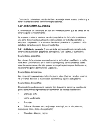 Corporación universitaria minuto de Dios: a manejar mejor nuestro producto y a
tener buenas relaciones con nuestros proveedores.

3.4 PLAN DE COMERCIALIZACION

A continuación se observara el plan de comercialización que se utiliza en la
empresa para su mejoramiento.

La empresa postres el patriarca para la comercialización del producto establece
una serie de normas las cuales deben ser acatadas por todo el personal de la
empresa, cumpliendo con el estándar de calidad para ofrecer un producto 100%
saludable para el consumo de nuestros clientes.

3.4.1 Análisis del mercado. A hora verán la segmentación del mercado de la
empresa las cuales son geográfica, demográfica, Sico- grafica, y cuantitativa.

Segmentación geográfica.

Los clientes de la empresa postres el patriarca se localizan en el barrio el codito,
la I.E.M de Cundinamarca en el barrio la concepción y barrios aledaños a este,
además contamos con clientela que nos encarga los postres para distribuirlos en
las diferentes partes del municipio (Zipaquirá).

Segmentación demográfica:

Los consumidores principales del producto son niños, jóvenes y adultos entre los
10 y 40 años de edad, la mayoría son estudiantes y algunos trabajadores.

Segmentación Sico gráfica:

El producto lo puede consumir cualquier tipo de persona siempre y cuando esta
pueda consumir los ingredientes que conforman los postres en este caso:

•     Crema de leche

•     Leche condensada

•     Arequipe

•    Salsa de diferentes sabores (mango, maracuyá, mora, piña, durazno,
guanábana, limón, chicle, chocolate etc.)

•     Chocolate (blanco y negro)


                                         79
 