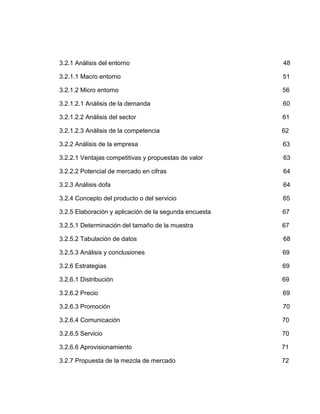 3.2.1 Análisis del entorno                              48

3.2.1.1 Macro entorno                                   51

3.2.1.2 Micro entorno                                   56

3.2.1.2.1 Análisis de la demanda                        60

3.2.1.2.2 Análisis del sector                           61

3.2.1.2.3 Análisis de la competencia                    62

3.2.2 Análisis de la empresa                            63

3.2.2.1 Ventajas competitivas y propuestas de valor     63

3.2.2.2 Potencial de mercado en cifras                  64

3.2.3 Análisis dofa                                     64

3.2.4 Concepto del producto o del servicio              65

3.2.5 Elaboración y aplicación de la segunda encuesta   67

3.2.5.1 Determinación del tamaño de la muestra          67

3.2.5.2 Tabulación de datos                             68

3.2.5.3 Análisis y conclusiones                         69

3.2.6 Estrategias                                       69

3.2.6.1 Distribución                                    69

3.2.6.2 Precio                                          69

3.2.6.3 Promoción                                       70

3.2.6.4 Comunicación                                    70

3.2.6.5 Servicio                                        70

3.2.6.6 Aprovisionamiento                               71

3.2.7 Propuesta de la mezcla de mercado                 72
 