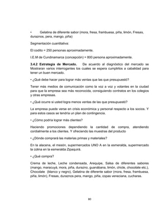 •     Gelatina de diferente sabor (mora, fresa, frambuesa, piña, limón, Fresas,
duraznos, pera, mango, piña)

Segmentación cuantitativa:

El codito = 250 personas aproximadamente.

I.E.M de Cundinamarca (concepción) = 800 persona aproximadamente.

3.4.2 Estrategia de Mercado.        De acuerdo al diagnóstico del mercado se
Mostraran varios interrogantes los cuales se espera cumplirlos a cabalidad para
tener un buen mercado.

• ¿Qué debe hacer para lograr más ventas que las que presupuestó?

Tener más medios de comunicación como la voz a voz y volantes en la ciudad
para que la empresa sea más reconocida, consiguiendo contratos en los colegios
y otras empresas.

• ¿Qué ocurre si usted logra menos ventas de las que presupuestó?

La empresa puede verse en crisis económica y personal respecto a los socios. Y
para estos casos se tendría un plan de contingencia.

• ¿Cómo podría lograr más clientes?

Haciendo promociones dependiendo la cantidad de compra, atendiendo
cordialmente a los clientes. Y ofreciendo las muestras del producto

• ¿Dónde comprará las materias primas y materiales?

En la alacena, el mesón, supermercados UNO A en la esmeralda, supermercado
la colina en la esmeralda Zipaquirá.

• ¿Qué compra?

Crema de leche, Leche condensada, Arequipe, Salsa de diferentes sabores
(mango, maracuyá, mora, piña, durazno, guanábana, limón, chicle, chocolate etc.),
Chocolate (blanco y negro), Gelatina de diferente sabor (mora, fresa, frambuesa,
piña, limón), Fresas, duraznos pera, mango, piña, copas veneciana, cucharas.




                                        80
 