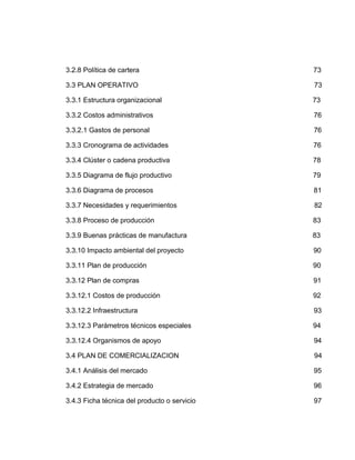 3.2.8 Política de cartera                     73

3.3 PLAN OPERATIVO                            73

3.3.1 Estructura organizacional               73

3.3.2 Costos administrativos                  76

3.3.2.1 Gastos de personal                    76

3.3.3 Cronograma de actividades               76

3.3.4 Clúster o cadena productiva             78

3.3.5 Diagrama de flujo productivo            79

3.3.6 Diagrama de procesos                    81

3.3.7 Necesidades y requerimientos            82

3.3.8 Proceso de producción                   83

3.3.9 Buenas prácticas de manufactura         83

3.3.10 Impacto ambiental del proyecto         90

3.3.11 Plan de producción                     90

3.3.12 Plan de compras                        91

3.3.12.1 Costos de producción                 92

3.3.12.2 Infraestructura                      93

3.3.12.3 Parámetros técnicos especiales       94

3.3.12.4 Organismos de apoyo                  94

3.4 PLAN DE COMERCIALIZACION                  94

3.4.1 Análisis del mercado                    95

3.4.2 Estrategia de mercado                   96

3.4.3 Ficha técnica del producto o servicio   97
 