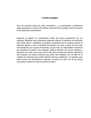 4 CONCLUSIONES



Una vez teniendo todos los datos recopilados y ya procesados y obteniendo
datos generaba un conjunto de análisis y esto permite investigar sobre el conjunto
de las siguientes conclusiones



Después de adquirir un conocimiento sobre una buena elaboración de una
empresa. Mediante esta información podemos adquirir el suficiente conocimiento
para poder llevar a cabalidad el proyecto empresarial de la empresa postres el
patriarca gracias a esto el proyecto fue llevado con éxito a pesar de que hubo
inconvenientes con la parte de finanzas, ya que hubo un desequilibrio económico
por acreditar el producto. Sin embargo, salimos adelante con mucho esfuerzo y
dedicación de cada uno de los socios. Nos dimos cuenta los factores necesarios
que necesita una buena empresa para poder salir adelante uno de ellos es la
valentía es necesario para poder afrontar diversos problemas y el carácter para
poder buscar las soluciones.es necesario. El apoyo de cada uno de los socios
para poder cumplir con todo lo previsto con éxito.




                                       95
 