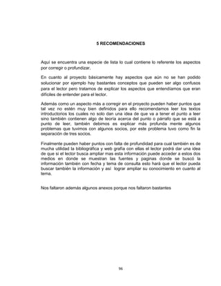 5 RECOMENDACIONES



Aquí se encuentra una especie de lista lo cual contiene lo referente los aspectos
por corregir o profundizar.

En cuanto al proyecto básicamente hay aspectos que aún no se han podido
solucionar por ejemplo hay bastantes conceptos que pueden ser algo confusos
para el lector pero tratamos de explicar los aspectos que entendíamos que eran
difíciles de entender para el lector.

Además como un aspecto más a corregir en el proyecto pueden haber puntos que
tal vez no estén muy bien definidos para ello recomendamos leer los textos
introductorios los cuales no solo dan una idea de que va a tener el punto a leer
sino también contienen algo de teoría acerca del punto o párrafo que se está a
punto de leer, también debimos es explicar más profunda mente algunos
problemas que tuvimos con algunos socios, por este problema tuvo como fin la
separación de tres socios.

Finalmente pueden haber puntos con falta de profundidad para cual también es de
mucha utilidad la bibliográfica y web grafía con ellas el lector podrá dar una idea
de que si el lector busca ampliar mas esta información puede acceder a estos dos
medios en donde se muestran las fuentes y paginas donde se buscó la
información también con fecha y tema de consulta esto hará que el lector pueda
buscar también la información y así lograr ampliar su conocimiento en cuanto al
tema.


Nos faltaron además algunos anexos porque nos faltaron bastantes




                                        96
 