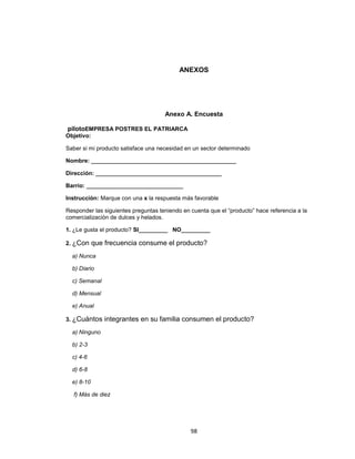 ANEXOS




                                     Anexo A. Encuesta

pilotoEMPRESA POSTRES EL PATRIARCA
Objetivo:

Saber si mi producto satisface una necesidad en un sector determinado

Nombre: _____________________________________________

Dirección: _______________________________________

Barrio: ______________________________

Instrucción: Marque con una x la respuesta más favorable

Responder las siguientes preguntas teniendo en cuenta que el “producto” hace referencia a la
comercialización de dulces y helados.

1. ¿Le gusta el producto? SI_________ NO_________

2. ¿Con     que frecuencia consume el producto?
  a) Nunca

  b) Diario

  c) Semanal

  d) Mensual

  e) Anual

3. ¿Cuántos    integrantes en su familia consumen el producto?
  a) Ninguno

  b) 2-3

  c) 4-6

  d) 6-8

  e) 8-10

   f) Más de diez




                                               98
 