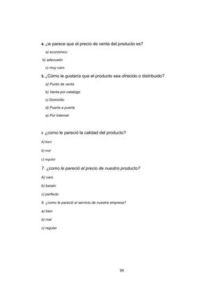 4. ¿le    parece que el precio de venta del producto es?
  a) económico

b) adecuado

  c) muy caro

5. ¿Cómo      le gustaría que el producto sea ofrecido o distribuido?
  a) Punto de venta

  b) Venta por catalogo

  c) Domicilio

  d) Puerta a puerta

  e) Por Internet



6. ¿como      le pareció la calidad del producto?

A) bien

b) mal

c) regular

7. ¿como le pareció el precio de nuestro producto?

A) caro

b) barato

c) perfecto

8. ¿como le pareció el servicio de nuestra empresa?

a) bien

b) mal

c) regular




                                               99
 