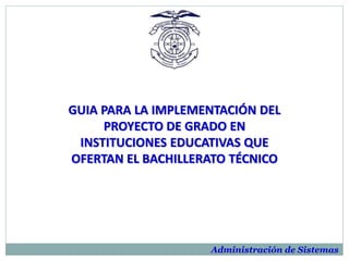 GUIA PARA LA IMPLEMENTACIÓN DEL
PROYECTO DE GRADO EN
INSTITUCIONES EDUCATIVAS QUE
OFERTAN EL BACHILLERATO TÉCNICO
Administración de Sistemas
 