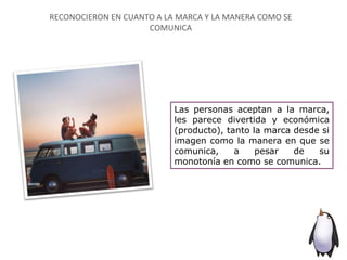 Las personas aceptan a la marca,
les parece divertida y económica
(producto), tanto la marca desde si
imagen como la manera en que se
comunica, a pesar de su
monotonía en como se comunica.
RECONOCIERON EN CUANTO A LA MARCA Y LA MANERA COMO SE
COMUNICA
 