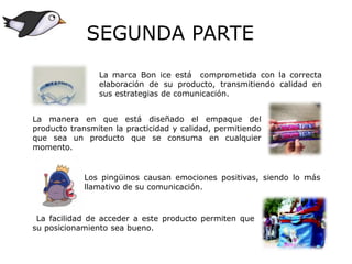 La marca Bon ice está comprometida con la correcta
elaboración de su producto, transmitiendo calidad en
sus estrategias de comunicación.
La manera en que está diseñado el empaque del
producto transmiten la practicidad y calidad, permitiendo
que sea un producto que se consuma en cualquier
momento.
Los pingüinos causan emociones positivas, siendo lo más
llamativo de su comunicación.
La facilidad de acceder a este producto permiten que
su posicionamiento sea bueno.
SEGUNDA PARTE
 