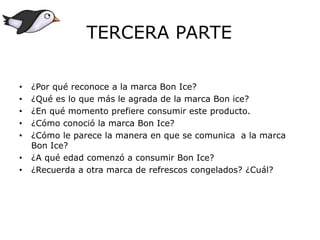 • ¿Por qué reconoce a la marca Bon Ice?
• ¿Qué es lo que más le agrada de la marca Bon ice?
• ¿En qué momento prefiere consumir este producto.
• ¿Cómo conoció la marca Bon Ice?
• ¿Cómo le parece la manera en que se comunica a la marca
Bon Ice?
• ¿A qué edad comenzó a consumir Bon Ice?
• ¿Recuerda a otra marca de refrescos congelados? ¿Cuál?
TERCERA PARTE
 