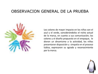 OBSERVACION GENERAL DE LA PRUEBA
Los colores de mayor impacto en los niños son el
azul y el verde, considerándolos el nicho actual
de la marca, en cuanto a sus comunicación; los
colores y el diseño propuesto en el empaque, le
dieron un dinamismo a la actividad, los niños
presentaron disposición y simpatía en el proceso
lúdico, expresaron su agrado y reconocimiento
por la marca.
 