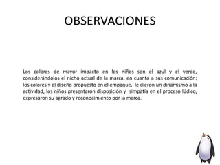 OBSERVACIONES
Los colores de mayor impacto en los niños son el azul y el verde,
considerándolos el nicho actual de la marca, en cuanto a sus comunicación;
los colores y el diseño propuesto en el empaque, le dieron un dinamismo a la
actividad, los niños presentaron disposición y simpatía en el proceso lúdico,
expresaron su agrado y reconocimiento por la marca.
 