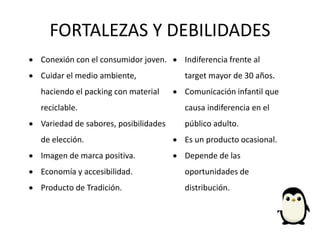 FORTALEZAS Y DEBILIDADES
 Conexión con el consumidor joven.
 Cuidar el medio ambiente,
haciendo el packing con material
reciclable.
 Variedad de sabores, posibilidades
de elección.
 Imagen de marca positiva.
 Economía y accesibilidad.
 Producto de Tradición.
 Indiferencia frente al
target mayor de 30 años.
 Comunicación infantil que
causa indiferencia en el
público adulto.
 Es un producto ocasional.
 Depende de las
oportunidades de
distribución.
 